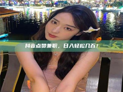 嘉峪关抖音点赞兼职，日入轻松几百！